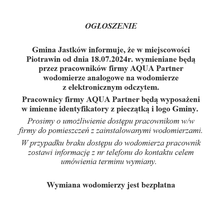 OGŁOSZENIE   Gmina Jastków informuje, że w miejscowości Piotrawin od dnia 18.07.2024r. wymieniane będą przez pracowników firmy AQUA Partner wodomierze analogowe na wodomierze z elektronicznym odczytem.